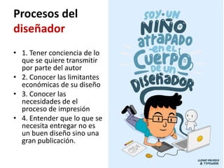 Procesos del
diseñador
• 1. Tener conciencia de lo
  que se quiere transmitir
  por parte del autor
• 2. Conocer las limitantes
  económicas de su diseño
• 3. Conocer las
  necesidades de el
  proceso de impresión
• 4. Entender que lo que se
  necesita entregar no es
  un buen diseño sino una
  gran publicación.
 