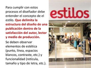 Para cumplir con estos
procesos el diseñador debe
entender el concepto de el
estilo. Que delimita la
estructura del diseño de una
publicación dentro de la
satisfacción del autor, lector
y medio de producción.
Se deben observar
elementos de estética
(punto, línea, espacios
blancos, contraste, etc.) y
funcionalidad (retícula,
tamaño y tipo de letra, etc.).
 