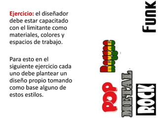 Ejercicio: el diseñador
debe estar capacitado
con el limitante como
materiales, colores y
espacios de trabajo.

Para esto en el
siguiente ejercicio cada
uno debe plantear un
diseño propio tomando
como base alguno de
estos estilos.
 