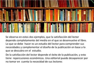 Se observa en estos dos ejemplos, que la satisfacción del lector
depende completamente del medio en el que se desenvuelve el libro.
Lo que se debe hacer es un estudio del lector para comprender sus
necesidades y complementar el diseño de la publicación en base a lo
que se descubra en el estudio.
De la satisfacción del lector depende el éxito de la publicación, y esto
tiene repercusiones económicas. Una editorial puede desaparecer por
no tomar en cuenta la necesidad de sus lectores
 