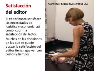 Ana Wintour-Editora Revista VOGUE USA
Satisfacción
del editor
El editor busca satisfacer
las necesidades de
logística y economía, así
como cubrir la
satisfacción del lector.
Muchas de las decisiones
en las que se puede
buscar la satisfacción del
editor tienen que ver con
costos y tiempos.
 