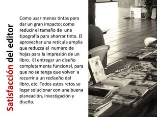 Como usar menos tintas para
                          dar un gran impacto; como
Satisfacción del editor
                          reducir el tamaño de una
                          tipografía para ahorrar tinta. El
                          aprovechar una retícula amplia
                          que reduzca el numero de
                          hojas para la impresión de un
                          libro. El entregar un diseño
                          completamente funcional, para
                          que no se tenga que volver a
                          recurrir a un rediseño del
                          libro, etc. Todos estos retos se
                          logar solucionar con una buena
                          planeación, investigación y
                          diseño.
 
