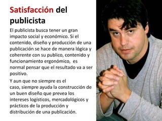 Satisfacción del
publicista
El publicista busca tener un gran
impacto social y económico. Si el
contenido, diseño y producción de una
publicación se hace de manera lógica y
coherente con su publico, contenido y
funcionamiento ergonómico, es
normal pensar que el resultado va a ser
positivo.
Y aun que no siempre es el
caso, siempre ayuda la construcción de
un buen diseño que prevea los
intereses logísticos, mercadológicos y
prácticos de la producción y
distribución de una publicación.
 