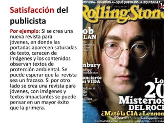 Satisfacción del
publicista
Por ejemplo: Si se crea una
nueva revista para
jóvenes, en donde las
portadas aparecen saturadas
de texto, carecen de
imágenes y los contenidos
observan textos de
protección ambiental. Se
puede esperar que la revista
sea un fracaso. Si por otro
lado se crea una revista para
jóvenes, con imágenes y
textos impactantes se puede
pensar en un mayor éxito
que la primera.
 