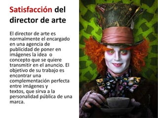 Satisfacción del
director de arte
El director de arte es
normalmente el encargado
en una agencia de
publicidad de poner en
imágenes la idea o
concepto que se quiere
transmitir en el anuncio. El
objetivo de su trabajo es
encontrar una
complementación perfecta
entre imágenes y
textos, que sirva a la
personalidad pública de una
marca.
 