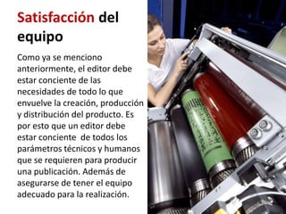 Satisfacción del
equipo
Como ya se menciono
anteriormente, el editor debe
estar conciente de las
necesidades de todo lo que
envuelve la creación, producción
y distribución del producto. Es
por esto que un editor debe
estar conciente de todos los
parámetros técnicos y humanos
que se requieren para producir
una publicación. Además de
asegurarse de tener el equipo
adecuado para la realización.
 