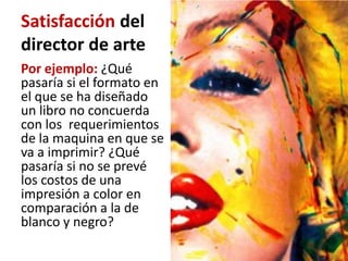 Satisfacción del
director de arte
Por ejemplo: ¿Qué
pasaría si el formato en
el que se ha diseñado
un libro no concuerda
con los requerimientos
de la maquina en que se
va a imprimir? ¿Qué
pasaría si no se prevé
los costos de una
impresión a color en
comparación a la de
blanco y negro?
 