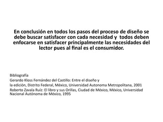 En conclusión en todos los pasos del proceso de diseño se
  debe buscar satisfacer con cada necesidad y todos deben
  enfocarse en satisfacer principalmente las necesidades del
             lector pues al ﬁnal es el consumidor.



Bibliografía
Gerardo Kloss Fernández del Castillo: Entre el diseño y
la edición, Distrito Federal, México, Universidad Autonoma Metropolitana, 2001
Roberto Zavala Ruíz: El libro y sus Orillas, Ciudad de México, México, Universidad
Nacional Autónoma de México, 1995
 