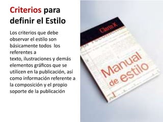 Criterios para
definir el Estilo
Los criterios que debe
observar el estilo son
básicamente todos los
referentes a
texto, ilustraciones y demás
elementos gráﬁcos que se
utilicen en la publicación, así
como información referente a
la composición y el propio
soporte de la publicación
 