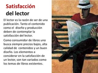 Satisfacción
 del lector
El lector es la razón de ser de una
publicación. Tanto el contenido
como el diseño y producción
deben de contemplar la
satisfacción del lector.
Como consumidor de libros uno
busca siempre precios bajos, alta
calidad de contenidos y un buen
diseño. Los elementos a
considerar en la satisfacción de
un lector, son tan variados como
los temas de libros existentes.
 