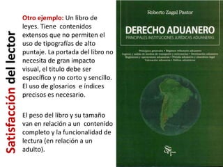 Otro ejemplo: Un libro de
                          leyes. Tiene contenidos
Satisfacción del lector
                          extensos que no permiten el
                          uso de tipografías de alto
                          puntaje. La portada del libro no
                          necesita de gran impacto
                          visual, el titulo debe ser
                          especíﬁco y no corto y sencillo.
                          El uso de glosarios e índices
                          precisos es necesario.

                          El peso del libro y su tamaño
                          van en relación a un contenido
                          completo y la funcionalidad de
                          lectura (en relación a un
                          adulto).
 