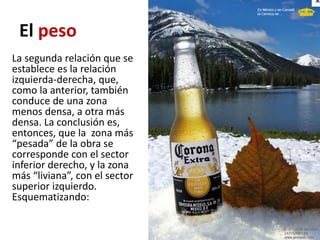 El peso
La segunda relación que se
establece es la relación
izquierda-derecha, que,
como la anterior, también
conduce de una zona
menos densa, a otra más
densa. La conclusión es,
entonces, que la zona más
“pesada” de la obra se
corresponde con el sector
inferior derecho, y la zona
más “liviana”, con el sector
superior izquierdo.
Esquematizando:
 