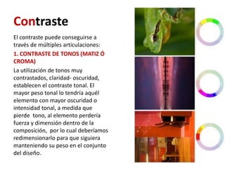 Contraste
El contraste puede conseguirse a
través de múltiples articulaciones:
1. CONTRASTE DE TONOS (MATIZ Ó
CROMA)
La utilización de tonos muy
contrastados, claridad- oscuridad,
establecen el contraste tonal. El
mayor peso tonal lo tendría aquél
elemento con mayor oscuridad o
intensidad tonal, a medida que
pierde tono, al elemento perdería
fuerza y dimensión dentro de la
composición, por lo cual deberíamos
redimensionarlo para que siguiera
manteniendo su peso en el conjunto
del diseño.
 