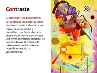 Contraste
3. CONTRASTE DE CONTORNOS
Los contornos irregulares ganan la
partida en cuanto a atención a los
regulares, reconocibles y
previsibles. Una forma abstracta
atrae mucho más la atención que
una forma geométrica conocida. De
la misma forma la creación de
texturas o trazos diferentes se
intensiﬁcan cuando las
yuxtaponemos.
 