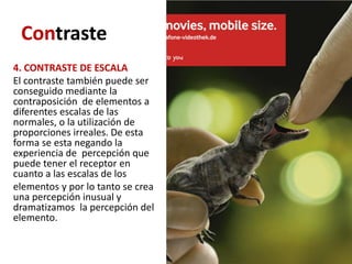 Contraste
4. CONTRASTE DE ESCALA
El contraste también puede ser
conseguido mediante la
contraposición de elementos a
diferentes escalas de las
normales, o la utilización de
proporciones irreales. De esta
forma se esta negando la
experiencia de percepción que
puede tener el receptor en
cuanto a las escalas de los
elementos y por lo tanto se crea
una percepción inusual y
dramatizamos la percepción del
elemento.
 
