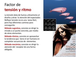 Factor de
tensión y ritmo
La tensión dota de fuerza y dinamismo al
diseño y atrae la atención del espectador.
Reﬂejar tensión no es una tarea fácil,
pero hay diferentes caminos para
conseguirlo:
Método sugestivo, consiste en dirigir la
mirada a un punto concreto, por medio
de otros elementos.
Método rítmico, consiste en aprovechar
la tendencia que tiene el ser humano en
completar secuencias de elementos.
Método mecánico, consiste en dirigir la
atención del receptor de una forma
obligada.
 