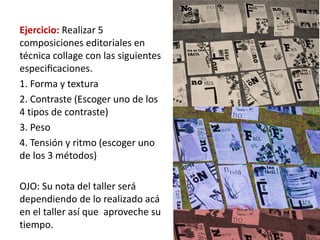 Ejercicio: Realizar 5
composiciones editoriales en
técnica collage con las siguientes
especiﬁcaciones.
1. Forma y textura
2. Contraste (Escoger uno de los
4 tipos de contraste)
3. Peso
4. Tensión y ritmo (escoger uno
de los 3 métodos)

OJO: Su nota del taller será
dependiendo de lo realizado acá
en el taller así que aproveche su
tiempo.
 
