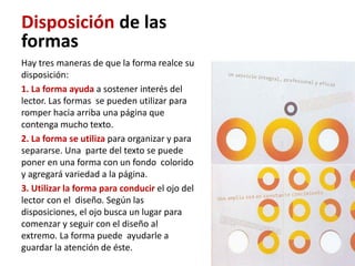 Disposición de las
formas
Hay tres maneras de que la forma realce su
disposición:
1. La forma ayuda a sostener interés del
lector. Las formas se pueden utilizar para
romper hacia arriba una página que
contenga mucho texto.
2. La forma se utiliza para organizar y para
separarse. Una parte del texto se puede
poner en una forma con un fondo colorido
y agregará variedad a la página.
3. Utilizar la forma para conducir el ojo del
lector con el diseño. Según las
disposiciones, el ojo busca un lugar para
comenzar y seguir con el diseño al
extremo. La forma puede ayudarle a
guardar la atención de éste.
 