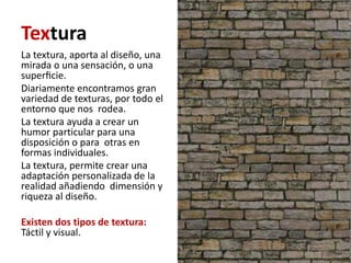 Textura
La textura, aporta al diseño, una
mirada o una sensación, o una
superﬁcie.
Diariamente encontramos gran
variedad de texturas, por todo el
entorno que nos rodea.
La textura ayuda a crear un
humor particular para una
disposición o para otras en
formas individuales.
La textura, permite crear una
adaptación personalizada de la
realidad añadiendo dimensión y
riqueza al diseño.

Existen dos tipos de textura:
Táctil y visual.
 
