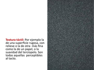 Textura táctil: Por ejemplo la
de una superﬁcie rugosa, con
relieve o la de otra más ﬁna
como la de un papel, o la
suavidad del terciopelo. Son
todas aquellas perceptibles
al tacto.
 