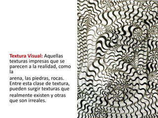 Textura Visual: Aquellas
texturas impresas que se
parecen a la realidad, como
la
arena, las piedras, rocas.
Entre esta clase de textura,
pueden surgir texturas que
realmente existen y otras
que son irreales.
 