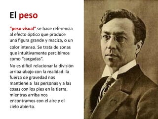 El peso
“peso visual” se hace referencia
al efecto óptico que produce
una ﬁgura grande y maciza, o un
color intenso. Se trata de zonas
que intuitivamente percibimos
como “cargadas”.
No es difícil relacionar la división
arriba-abajo con la realidad: la
fuerza de gravedad nos
mantiene a las personas y a las
cosas con los pies en la tierra,
mientras arriba nos
encontramos con el aire y el
cielo abierto.
 