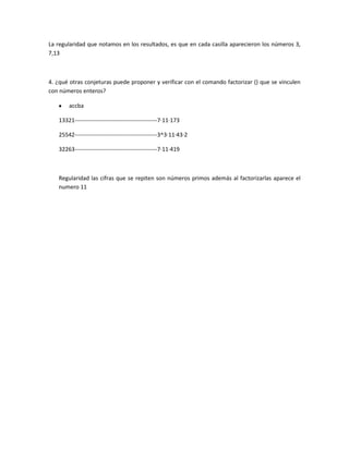 La regularidad que notamos en los resultados, es que en cada casilla aparecieron los números 3,
7,13
4. ¿qué otras conjeturas puede proponer y verificar con el comando factorizar () que se vinculen
con números enteros?
accba
13321-------------------------------------------7·11·173
25542-------------------------------------------3^3·11·43·2
32263-------------------------------------------7·11·419
Regularidad las cifras que se repiten son números primos además al factorizarlas aparece el
numero 11
 