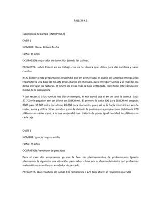TALLER # 2
Experiencia de campo (ENTREVISTA)
CASO 1
NOMBRE: Eliecer Robles Acuña
EDAD: 35 años
OCUPACION: repartidor de domicilios (tienda las colinas)
PREGUNTA: señor Eliecer en su trabajo cual es la técnica que utiliza para dar cambios y sacar
cuentas.
RTA/ Eliecer a esta pregunta nos respondió que en primer lugar el dueño de la tienda entrega a los
repartidores una base de 50.000 pesos diarios en menudo, para entregar vueltos y al final del día
debía entregar las facturas, el dinero de estas más la base entregada, claro todo este cálculo por
medio de la calculadora
Y con respecto a las vueltas nos dio un ejemplo, él nos contó que si en un caso la cuenta daba
27.700 y le pagaban con un billete de 50.000 mil. El primero le daba 300 para 28.000 mil después
2000 para 30.000 mil y por ultimo 20.000 para cincuenta, pues así se le hacía más fácil en vez de
restar, suma y utiliza cifras cerradas, y con la división le pusimos un ejemplo como distribuiría 200
plátanos en varias cajas, a lo que respondió que trataría de poner igual cantidad de plátanos en
cada caja
CASO 2
NOMBRE: Ignacio hoyos cantillo
EDAD: 75 años
OCUPACION: Vendedor de pescados
Para el caso dos empezamos ya con la fase de planteamientos de problema,con Ignacio
planteamos la siguiente una situación, para saber cómo era su desenvolvimiento con problemas
matemático como él es un vendedor de pescado
PREGUNTA: Que resultaba de sumar 330 camarones + 220 boca chicos el respondió que 550
 