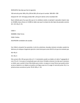 RESPUESTA: Nos dijo que hizo lo siguiente
330 venia de juntar 300 y 30 y 220 de 200 y 20 así que el sumaba 300+200 = 500
Después 30 + 20 = 50 luego juntaba 500 y 50 que le darían como resultado 550
Buen método para él ya que dice que en lo cotidiano vende un ejemplo 5 pescados mojarra roja
en 20.000 y boca chicos en 15.000 en dado caso que le compra los dos tipos de pescados sumaria
20 + 10= 30 y 5= 35.
CASO 3
NOMBRE: Hilda Torres
EDAD: 55años
OCUPACION: vendedora de cocadas
Con Hilda la situación fue parecida a la de los anteriores, buscaba números cerrados usando las
décimas y le coloque el siguiente ejercicio: como haría para sumar 46+35 a lo que me contesto que
46= 40 y 6
35= 30 y 5
Ella sumaria 40 y 30 que para ella es 4 + 3 calculando usando sus dedos y le daría 7 agregando el
cero 70 y 6+ 5 era para el complicado pues solo tiene 10 dedos entonces me dijo que le prestara
un dedo, pues cuando le hace falta dedos para contar, se apoya en cosas físicas que pueda contar
ya sea su lapicero o un objeto q visualice y así llego a que era 11.Luego 11 venia de juntar 10 y 1 su
próxima tarea consistía en juntar 70+10 =80 y 1 = 81
 