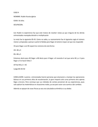 CASO 4
NOMBRE: Rubén Acosta Iglesia
EDAD: 54 años
OCUPACION:
Con Rubén la experiencia fue que este tratara de resolver restas ya que ninguno de los demás
entrevistados manejaba división o multiplicación
La resta fue la siguiente 85-43. Como no sabía, su razonamiento fue el siguiente cogía el número
menor y empezaba a pensar cuanto le faltaba para llegar al número mayor así que nos respondió
43 para llegar a ser 85 separó los números de esta forma:
43= 40 y 3
85= 80 y 5
Entonces decía para 40 llegar a 80 decía para 4 llegar a 8 necesita 4 así que seria 40 y a 3 para
llegar a 5 le hacen falta 2
Al final 40 y 2 = 42
Luego 85-43=42
CONCLUSIÓN: nuestros entrevistados fueron personas que alcanzaron a manejar las operaciones
básicas en sus primeros años de escolarización, la gran mayoría solo curso primaria otro apenas
llego a tercero. Pero concluyo que sus métodos de conteo provienen de sus experiencias, pues
solo aplican las matemáticas en situaciones reales, ya sea para sacer una cuenta o dar cambios.
Además se apoyan de cosas físicas ya sea una calculadora aritmética o sus dedos
 