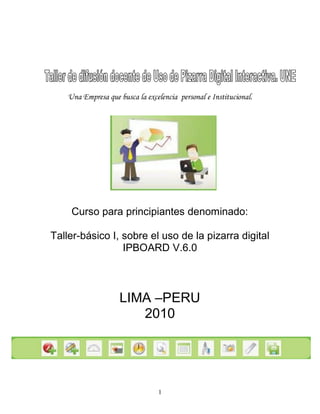 1
Una Empresa que busca la excelencia personal e Institucional.
Curso para principiantes denominado:
Taller-básico I, sobre el uso de la pizarra digital
IPBOARD V.6.0
LIMA –PERU
2010
 