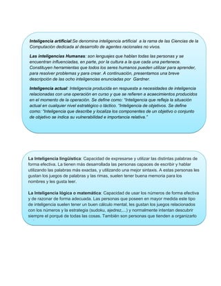 Inteligencia artificial:Se denomina inteligencia artificial a la rama de las Ciencias de la
Computación dedicada al desarrollo de agentes racionales no vivos.

Las inteligencias Humanas: son lenguajes que hablan todas las personas y se
encuentran influenciadas, en parte, por la cultura a la que cada una pertenece.
Constituyen herramientas que todos los seres humanos pueden utilizar para aprender,
para resolver problemas y para crear. A continuación, presentamos una breve
descripción de las ocho inteligencias enunciadas por Gardner.

Inteligencia actual: Inteligencia producida en respuesta a necesidades de inteligencia
relacionadas con una operación en curso y que se refieren a acaecimientos producidos
en el momento de la operación. Se define como: “Inteligencia que refleja la situación
actual en cualquier nivel estratégico o táctico. “Inteligencia de objetivos. Se define
como: “Inteligencia que describe y localiza los componentes de un objetivo o conjunto
de objetivo se indica su vulnerabilidad e importancia relativa.”




La Inteligencia lingüística: Capacidad de expresarse y utilizar las distintas palabras de
forma efectiva. La tienen más desarrollada las personas capaces de escribir y hablar
utilizando las palabras más exactas, y utilizando una mejor sintaxis. A estas personas les
gustan los juegos de palabras y las rimas, suelen tener buena memoria para los
nombres y les gusta leer.

La Inteligencia lógica o matemática: Capacidad de usar los números de forma efectiva
y de razonar de forma adecuada. Las personas que poseen en mayor medida este tipo
de inteligencia suelen tener un buen cálculo mental, les gustan los juegos relacionados
con los números y la estrategia (sudoku, ajedrez,...) y normalmente intentan descubrir
siempre el porqué de todas las cosas. También son personas que tienden a organizarlo
todo en categorías
 