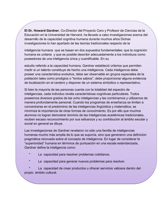 El Dr. Howard Gardner, Co-Director del Proyecto Cero y Profesor de Ciencias de la
Educación en la Universidad de Harvard, ha llevado a cabo investigaciones acerca del
desarrollo de la capacidad cognitiva humana durante muchos años Dichas
investigaciones lo han apartado de las teorías tradicionales respecto de la

inteligencia humana que se basan en dos supuestos fundamentales: que la cognición
humana es unitaria y que es posible describir adecuadamente a los individuos como
poseedores de una inteligencia única y cuantificable. En su

estudio referido a la capacidad humana, Gardner estableció criterios que permiten
medir si un talento constituye de hecho una inteligencia. Cada inteligencia debe
poseer una característica evolutiva, debe ser observable en grupos especiales de la
población tales como prodigios o "tontos sabios", debe proporcionar alguna evidencia
de localización en el cerebro y disponer de un sistema simbólico o representativo.

Si bien la mayoría de las personas cuenta con la totalidad del espectro de
inteligencias, cada individuo revela características cognitivas particulares. Todos
poseemos diversos grados de las ocho inteligencias y las combinamos y utilizamos de
manera profundamente personal. Cuando los programas de enseñanza se limitan a
concentrarse en el predominio de las inteligencias lingüística y matemática, se
minimiza la importancia de otras formas de conocimiento. Es por ello que muchos
alumnos no logran demostrar dominio de las inteligencias académicas tradicionales,
reciben escaso reconocimiento por sus esfuerzos y su contribución al ámbito escolar y
social en general se diluye.

Las investigaciones de Gardner revelaron no sólo una familia de inteligencias
humanas mucho más amplia de lo que se suponía, sino que generaron una definición
pragmática renovada sobre el concepto de inteligencia. En lugar de considerar la
“superioridad” humana en términos de puntuación en una escala estandarizada,
Gardner define la inteligencia como:

   *     La capacidad para resolver problemas cotidianos.

   *     La capacidad para generar nuevos problemas para resolver.

   *    La capacidad de crear productos u ofrecer servicios valiosos dentro del
propio ámbito cultural.

  La definición de inteligencia humana formulada por Gardner destaca la naturaleza
multicultural de su teoría.
 