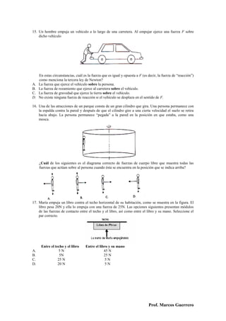 15. Un hombre empuja un vehículo a lo largo de una carretera. Al empujar ejerce una fuerza F sobre
    dicho vehículo




     En estas circunstancias, cuál es la fuerza que es igual y opuesta a F (es decir, la fuerza de “reacción”)
     como menciona la tercera ley de Newton?
A.   La fuerza que ejerce el vehículo sobre la persona.
B.   La fuerza de rozamiento que ejerce al carretera sobre el vehículo.
C.   La fuerza de gravedad que ejerce la tierra sobre el vehículo.
D.   No existe ninguna fuerza de reacción si el vehículo se desplaza en el sentido de F.

16. Una de las atracciones de un parque consta de un gran cilindro que gira. Una persona permanece con
    la espalda contra la pared y después de que el cilindro gire a una cierta velocidad el suelo se retira
    hacia abajo. La persona permanece “pegada” a la pared en la posición en que estaba, como una
    mosca.




     ¿Cuál de los siguientes es el diagrama correcto de fuerzas de cuerpo libre que muestra todas las
     fuerzas que actúan sobre al persona cuando ésta se encuentra en la posición que se indica arriba?




17. María empuja un libro contra el techo horizontal de su habitación, como se muestra en la figura. El
    libro pesa 20N y ella lo empuja con una fuerza de 25N. Las opciones siguientes presentan módulos
    de las fuerzas de contacto entre el techo y el libro, así como entre el libro y su mano. Seleccione el
    par correcto.




      Entre el techo y el libro     Entre el libro y su mano
A.                5N                            45 N
B.                5N                            25 N
C.               25 N                            5N
D.               20 N                            5N




                                                                               Prof. Marcos Guerrero
 