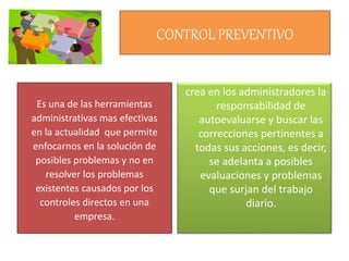 crea en los administradores la
responsabilidad de
autoevaluarse y buscar las
correcciones pertinentes a
todas sus acciones, es decir,
se adelanta a posibles
evaluaciones y problemas
que surjan del trabajo
diario.
CONTROL PREVENTIVO
Es una de las herramientas
administrativas mas efectivas
en la actualidad que permite
enfocarnos en la solución de
posibles problemas y no en
resolver los problemas
existentes causados por los
controles directos en una
empresa.