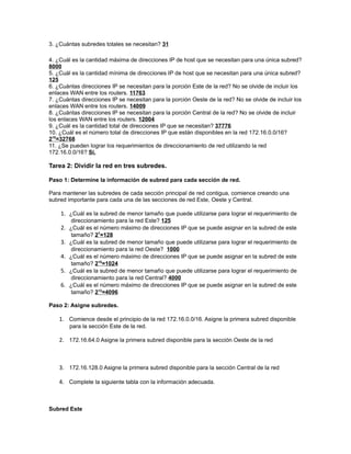 3. ¿Cuántas subredes totales se necesitan? 31

4. ¿Cuál es la cantidad máxima de direcciones IP de host que se necesitan para una única subred?
8000
5. ¿Cuál es la cantidad mínima de direcciones IP de host que se necesitan para una única subred?
125
6. ¿Cuántas direcciones IP se necesitan para la porción Este de la red? No se olvide de incluir los
enlaces WAN entre los routers. 11763
7. ¿Cuántas direcciones IP se necesitan para la porción Oeste de la red? No se olvide de incluir los
enlaces WAN entre los routers. 14009
8. ¿Cuántas direcciones IP se necesitan para la porción Central de la red? No se olvide de incluir
los enlaces WAN entre los routers. 12004
9. ¿Cuál es la cantidad total de direcciones IP que se necesitan? 37776
10. ¿Cuál es el número total de direcciones IP que están disponibles en la red 172.16.0.0/16?
215=32768
11. ¿Se pueden lograr los requerimientos de direccionamiento de red utilizando la red
172.16.0.0/16? Si.

Tarea 2: Dividir la red en tres subredes.

Paso 1: Determine la información de subred para cada sección de red.

Para mantener las subredes de cada sección principal de red contigua, comience creando una
subred importante para cada una de las secciones de red Este, Oeste y Central.

    1. ¿Cuál es la subred de menor tamaño que puede utilizarse para lograr el requerimiento de
         direccionamiento para la red Este? 125
    2. ¿Cuál es el número máximo de direcciones IP que se puede asignar en la subred de este
          tamaño? 27=128
    3.   ¿Cuál es la subred de menor tamaño que puede utilizarse para lograr el requerimiento de
          direccionamiento para la red Oeste? 1000
    4.   ¿Cuál es el número máximo de direcciones IP que se puede asignar en la subred de este
          tamaño? 210=1024
    5.   ¿Cuál es la subred de menor tamaño que puede utilizarse para lograr el requerimiento de
          direccionamiento para la red Central? 4000
    6.   ¿Cuál es el número máximo de direcciones IP que se puede asignar en la subred de este
          tamaño? 212=4096

Paso 2: Asigne subredes.

    1. Comience desde el principio de la red 172.16.0.0/16. Asigne la primera subred disponible
         para la sección Este de la red.

    2. 172.16.64.0 Asigne la primera subred disponible para la sección Oeste de la red



    3. 172.16.128.0 Asigne la primera subred disponible para la sección Central de la red

    4. Complete la siguiente tabla con la información adecuada.



Subred Este
 