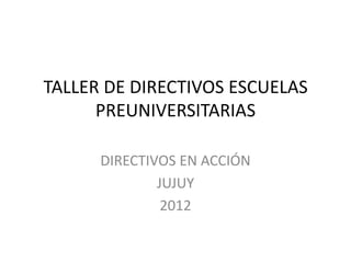 TALLER DE DIRECTIVOS ESCUELAS
      PREUNIVERSITARIAS

      DIRECTIVOS EN ACCIÓN
              JUJUY
               2012
 