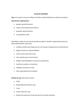 TALLER DE DISPONIBLE

Caja: es la cuenta en la que se reflejan la entrada y salida del efectivo y el saldo de la empresa.

Caja General: organizaciones

    a. grandes: gerente financiero

    b. medias: director general de tesorería

    c. pequeñas: jefe de tesorería

    d. muy pequeñas: cajero



Estas deben cumplir con una serie de parámetros según su tamaño y organizaciones para una
buena administración, tales como:

    a. establecer políticas que tengan que ver con recaudo, consignaciones y procedimientos.

    b. Asignar funciones y responsabilidades.

    c. Tener un buen control de la caja.

    d. Tener planillas para el control diario.

    e. Delegar responsabilidades a los cajeros y supervisores.

    f.   Coordinar la auditoria e inventarios

    g. Establecer una bese en la caja

    h. Llevar adecuadamente los soportes



Planillas de caja: información mínima:

    a. Fecha

    b. Responsable del manejo de caja

    c. Turno

    d. Fondo o base de la caja

    e. Nombre del supervisor de caja, que hace los controles selectivos.
 