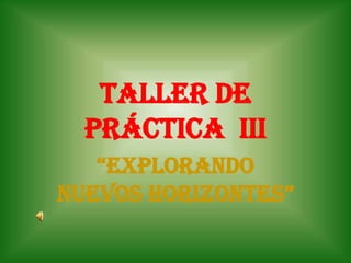 TALLER DE
  práctica III
   “EXPLORANDO
NUEVOS HORIZONTES”
 