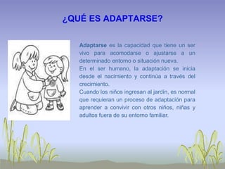 ¿QUÉ ES ADAPTARSE?
Adaptarse es la capacidad que tiene un ser
vivo para acomodarse o ajustarse a un
determinado entorno o situación nueva.
En el ser humano, la adaptación se inicia
desde el nacimiento y continúa a través del
crecimiento.
Cuando los niños ingresan al jardín, es normal
que requieran un proceso de adaptación para
aprender a convivir con otros niños, niñas y
adultos fuera de su entorno familiar.
 