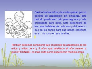 Casi todos los niños y las niñas pasan por un
periodo de adaptación; sin embargo, este
periodo puede ser corto para algunos y más
prolongado para otros. Esto dependerá de
las características de cada uno y del entorno
que se les brinde para que ganen confianza
en sí mismos y en sus familias.
También debemos considerar que el período de adaptación de los
niños y niñas de 4 y 5 años que asistieron el año anterior a
jardín/PRONOEI es más corto por la experiencia recibida antes.
 