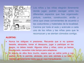  Los niños y las niñas elegirán libremente
donde jugar, podrán escoger entre los
diferentes espacios que has organizado:
pintura, cuentos, construcción, arcilla y
otros que creas convenientes de acuerdo a
las costumbres y materiales de la localidad.
Camina por toda el aula y acércate a cada
uno de los niños y las niñas para que te
reconozcan y se sientan cómodos contigo.
ALERTAS:
 Nunca los obligues ni presiones. Recuerda que si no quieren
besarte, abrazarte, tomar el desayuno, jugar o participar en los
juegos, no debes insistir. Algunos niños y niñas, como ya hemos
mencionado, necesitan más tiempo para adaptarse.
 Si alguno de ellos llora mucho, espera que se calme junto a sus
padres. Si te lo permite, abrázalo, sino solo siéntate a su lado y
háblale calmadamente hasta que se vaya tranquilizando.
 