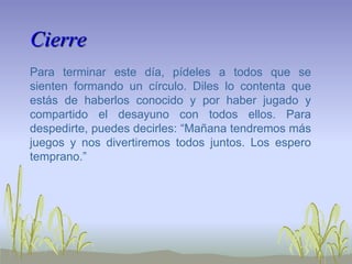 Cierre
Para terminar este día, pídeles a todos que se
sienten formando un círculo. Diles lo contenta que
estás de haberlos conocido y por haber jugado y
compartido el desayuno con todos ellos. Para
despedirte, puedes decirles: “Mañana tendremos más
juegos y nos divertiremos todos juntos. Los espero
temprano.”
 