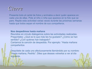 Cierre
Presenta todo el cartel de fotos y anímalos a decir quién aparece en
cada una de ellas. Pide al niño o niña que aparece en la foto que se
pare. Repite esta actividad varias veces durante las próximas semanas
hasta que todos sepan el nombre de sus compañeros.
Nos despedimos hasta mañana
Reunidos en círculo dialogamos sobre las actividades realizadas.
Pregúntales: ¿Qué es lo que más les ha gustado? ¿Cómo se han
sentido? ¿Con quiénes han trabajado?
Cantamos la canción de despedida. Por ejemplo: “Hasta mañana
compañeritos
”.
Despídete de cada uno afectuosamente llamándolo por su nombre:
“Hasta mañana, Pedrito”. Diles que deseas volverlos a ver al día
siguiente.
 