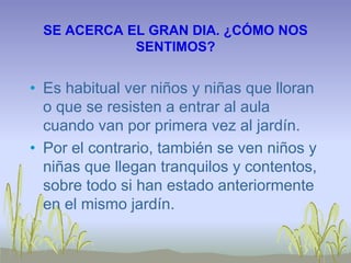 SE ACERCA EL GRAN DIA. ¿CÓMO NOS
SENTIMOS?
• Es habitual ver niños y niñas que lloran
o que se resisten a entrar al aula
cuando van por primera vez al jardín.
• Por el contrario, también se ven niños y
niñas que llegan tranquilos y contentos,
sobre todo si han estado anteriormente
en el mismo jardín.
 