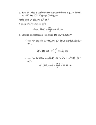 b. Para E= 1 MeV el coeficiente de atenuación lineal µ= µm*ρ donde
µm =210.39 x 10-3
cm2
/g y ρ= 0.508 g/cm3
.
Por lo tanto µ= 106.87 x 10-3
cm-1
.
Y su capa hemireductora será:
𝐻𝑉𝐿(1 𝑀𝑒𝑉) =
𝐿𝑛 2
𝜇
= 6.48 𝑐𝑚
c. Calculos anteriores para fotones de 145 keV y 8.45 MeV
 Para hν= 145 keV µm =449.87 x 10-3
cm2
/g y µ=228.53 x 10-3
cm-1
.
𝐻𝑉𝐿(145 𝑘𝑒𝑉) =
𝐿𝑛 2
𝜇
= 3.03 𝑐𝑚
 Para hν= 8.45 MeV µm =70.43 x 10-3
cm2
/g y µ=35.78 x 10-3
cm-1
.
𝐻𝑉𝐿(845 𝑚𝑒𝑉) =
𝐿𝑛 2
𝜇
= 19.37 𝑐𝑚
 