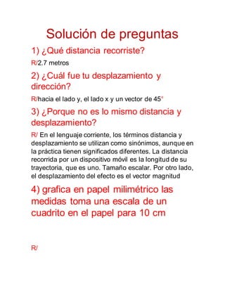 Solución de preguntas
1) ¿Qué distancia recorriste?
R/2.7 metros
2) ¿Cuál fue tu desplazamiento y
dirección?
R/hacia el lado y, el lado x y un vector de 45°
3) ¿Porque no es lo mismo distancia y
desplazamiento?
R/ En el lenguaje corriente, los términos distancia y
desplazamiento se utilizan como sinónimos, aunque en
la práctica tienen significados diferentes. La distancia
recorrida por un dispositivo móvil es la longitud de su
trayectoria, que es uno. Tamaño escalar. Por otro lado,
el desplazamiento del efecto es el vector magnitud
4) grafica en papel milimétrico las
medidas toma una escala de un
cuadrito en el papel para 10 cm
R/
 