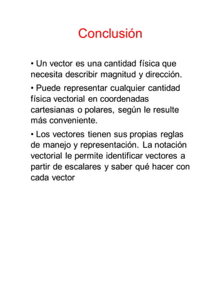 Conclusión
• Un vector es una cantidad física que
necesita describir magnitud y dirección.
• Puede representar cualquier cantidad
física vectorial en coordenadas
cartesianas o polares, según le resulte
más conveniente.
• Los vectores tienen sus propias reglas
de manejo y representación. La notación
vectorial le permite identificar vectores a
partir de escalares y saber qué hacer con
cada vector
 