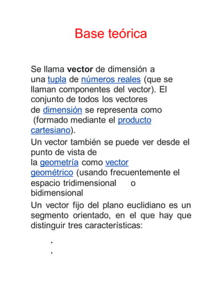 Base teórica
Se llama vector de dimensión a
una tupla de números reales (que se
llaman componentes del vector). El
conjunto de todos los vectores
de dimensión se representa como
(formado mediante el producto
cartesiano).
Un vector también se puede ver desde el
punto de vista de
la geometría como vector
geométrico (usando frecuentemente el
espacio tridimensional o
bidimensional
Un vector fijo del plano euclidiano es un
segmento orientado, en el que hay que
distinguir tres características:


 
