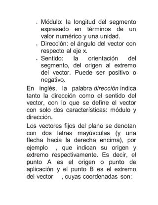  Módulo: la longitud del segmento
expresado en términos de un
valor numérico y una unidad.
 Dirección: el ángulo del vector con
respecto al eje x.
 Sentido: la orientación del
segmento, del origen al extremo
del vector. Puede ser positivo o
negativo.
En inglés, la palabra dirección indica
tanto la dirección como el sentido del
vector, con lo que se define el vector
con solo dos características: módulo y
dirección.
Los vectores fijos del plano se denotan
con dos letras mayúsculas (y una
flecha hacia la derecha encima), por
ejemplo , que indican su origen y
extremo respectivamente. Es decir, el
punto A es el origen o punto de
aplicación y el punto B es el extremo
del vector , cuyas coordenadas son:
 